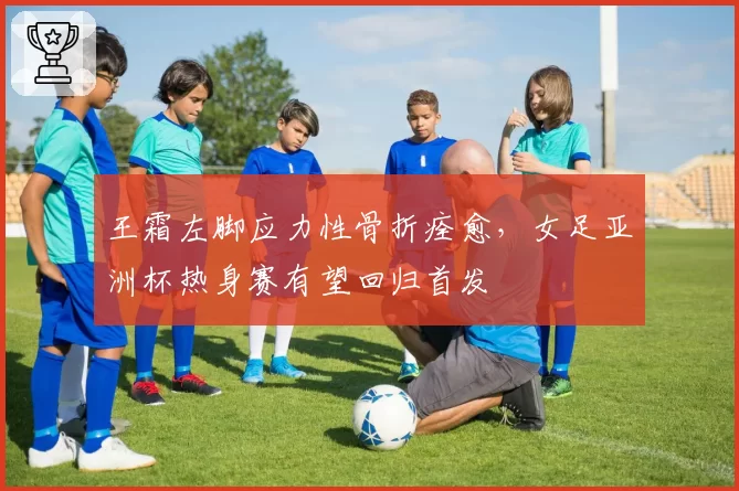 王霜左脚应力性骨折痊愈，女足亚洲杯热身赛有望回归首发