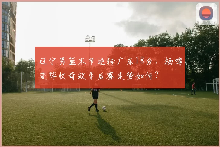 辽宁男篮末节逆转广东18分,杨鸣变阵收奇效季后赛走势如何?