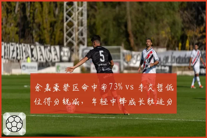 余嘉豪禁区命中率73% vs 李炎哲低位得分锐减，年轻中锋成长轨迹分化