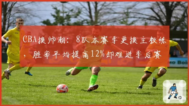 CBA换帅潮：8队本赛季更换主教练，胜率平均提高12%却难进季后赛