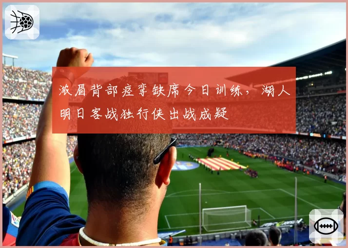 浓眉背部痉挛缺席今日训练,湖人明日客战独行侠出战成疑