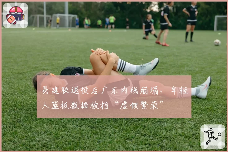 易建联退役后广东内线崩塌,年轻人篮板数据被指“虚假繁荣”