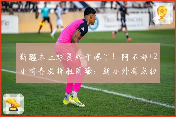 新疆本土球员终于爆了！阿不都+2小将齐发挥胜同曦，新小外有点拉