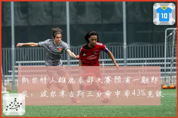 凯尔特人雄鹿东部决赛预演一触即发,波尔津吉斯三分命中率43%克敌制胜,字母哥内线场均28分对冲