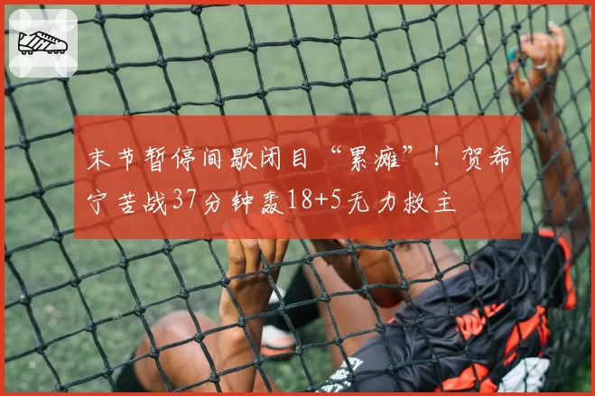 末节暂停间歇闭目“累瘫”!贺希宁苦战37分钟轰18+5无力救主