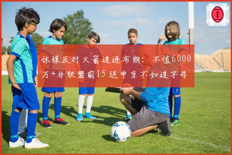 休媒反对火箭追逐布朗:不值6000万+非联盟前15 送申京不如追字母