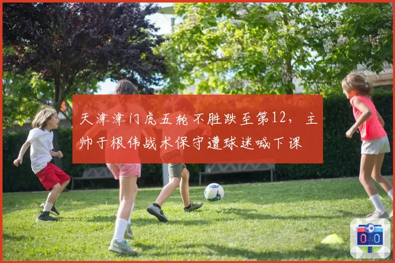天津津门虎五轮不胜跌至第12,主帅于根伟战术保守遭球迷喊下课