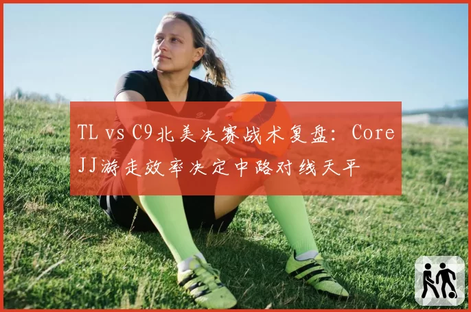 TL vs C9北美决赛战术复盘:CoreJJ游走效率决定中路对线天平