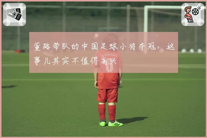 董路带队的中国足球小将夺冠,这事儿其实不值得高兴