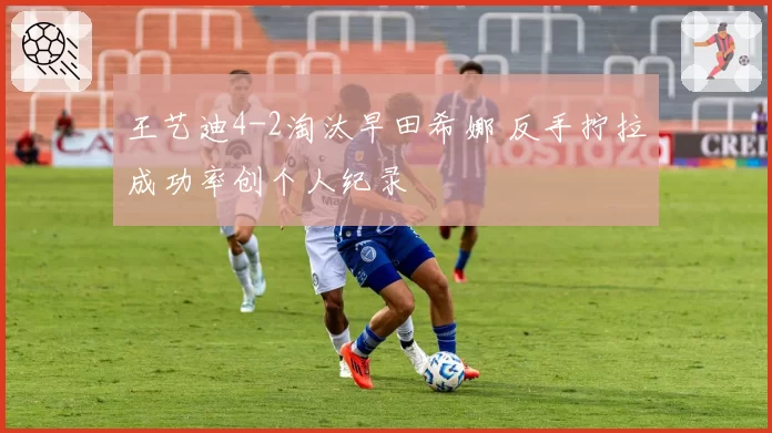 王艺迪4-2淘汰早田希娜 反手拧拉成功率创个人纪录