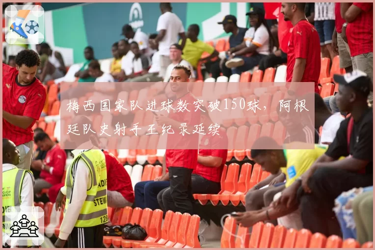 梅西国家队进球数突破150球，阿根廷队史射手王纪录延续