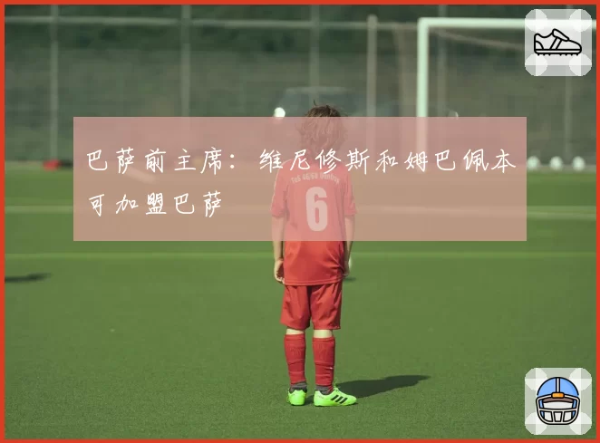 巴萨前主席:维尼修斯和姆巴佩本可加盟巴萨