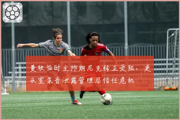 曼联临时主帅朗尼克转正受阻,更衣室录音泄露管理层信任危机