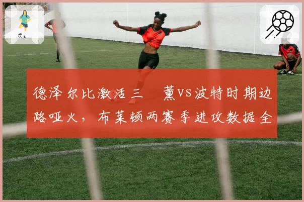 德泽尔比激活三笘薰vs波特时期边路哑火,布莱顿两赛季进攻数据全面对比