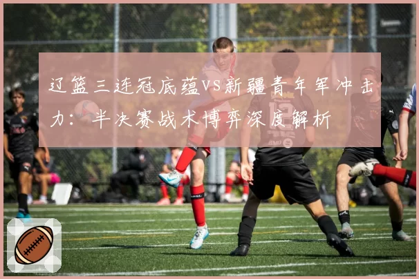 辽篮三连冠底蕴vs新疆青年军冲击力：半决赛战术博弈深度解析