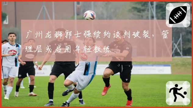 广州龙狮郭士强续约谈判破裂，管理层或启用年轻教练