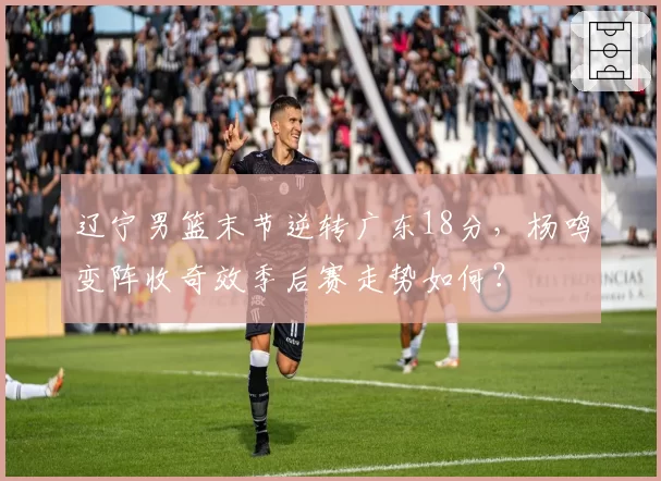 辽宁男篮末节逆转广东18分,杨鸣变阵收奇效季后赛走势如何?