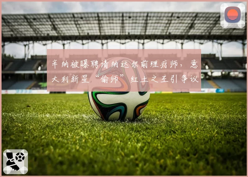辛纳被曝聘请纳达尔前理疗师,意大利新星“偷师”红土之王引争议