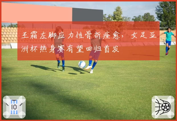 王霜左脚应力性骨折痊愈，女足亚洲杯热身赛有望回归首发