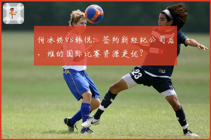 何冰娇vs韩悦：签约新经纪公司后，谁的国际比赛资源更优？