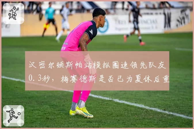 汉密尔顿斯帕站模拟圈速领先队友0.3秒，梅赛德斯是否已为夏休后重返争冠铺路？
