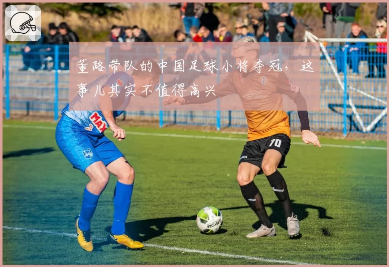 董路带队的中国足球小将夺冠，这事儿其实不值得高兴