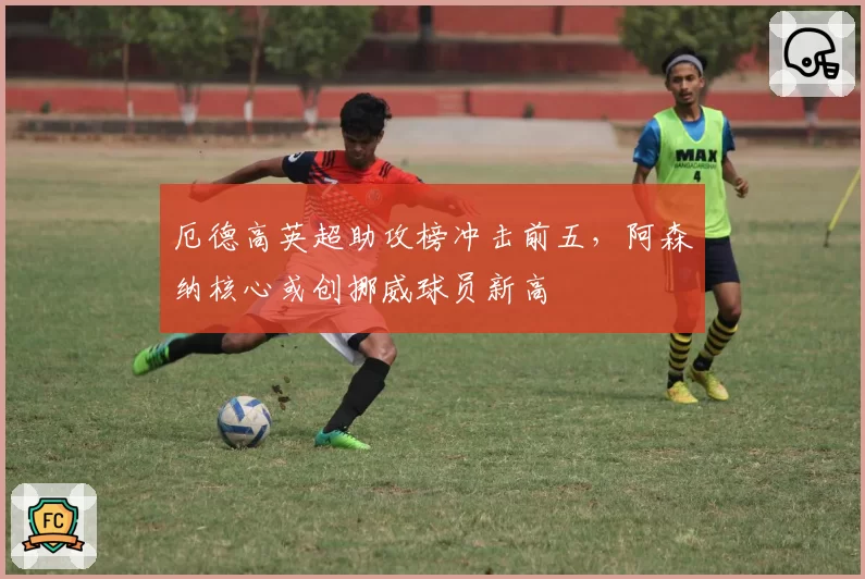 厄德高英超助攻榜冲击前五，阿森纳核心或创挪威球员新高