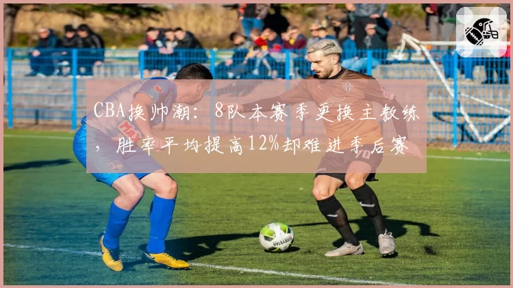 CBA换帅潮:8队本赛季更换主教练,胜率平均提高12%却难进季后赛