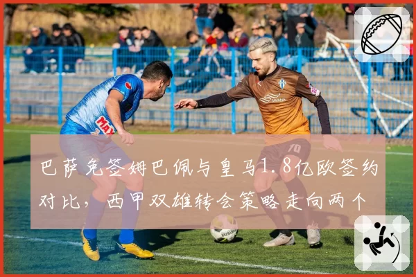 巴萨免签姆巴佩与皇马1.8亿欧签约对比,西甲双雄转会策略走向两个极端