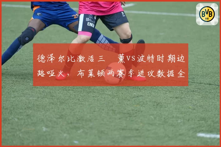 德泽尔比激活三笘薰vs波特时期边路哑火,布莱顿两赛季进攻数据全面对比