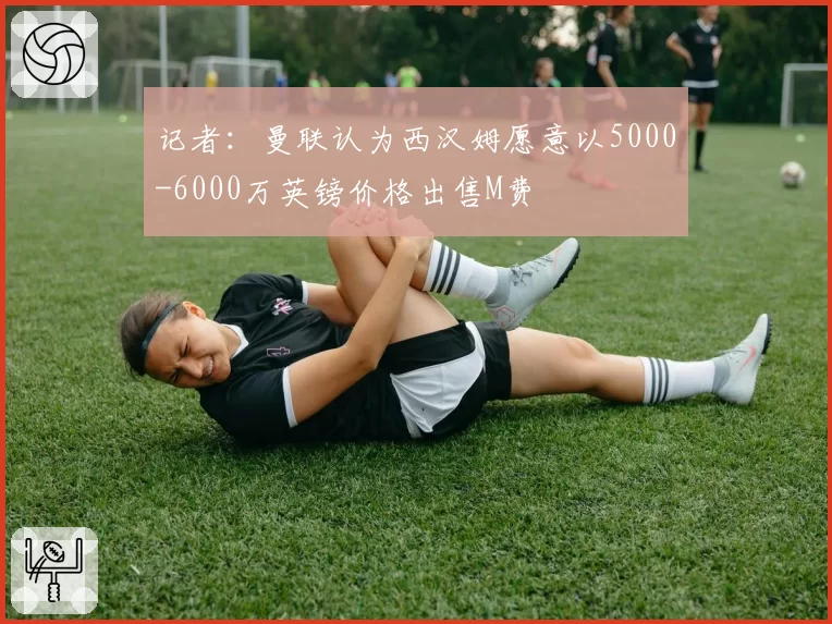 记者:曼联认为西汉姆愿意以5000-6000万英镑价格出售M费