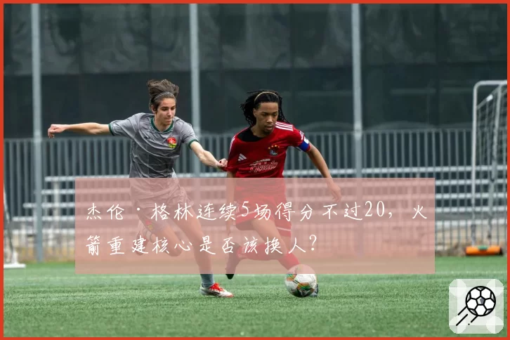 杰伦·格林连续5场得分不过20,火箭重建核心是否该换人?
