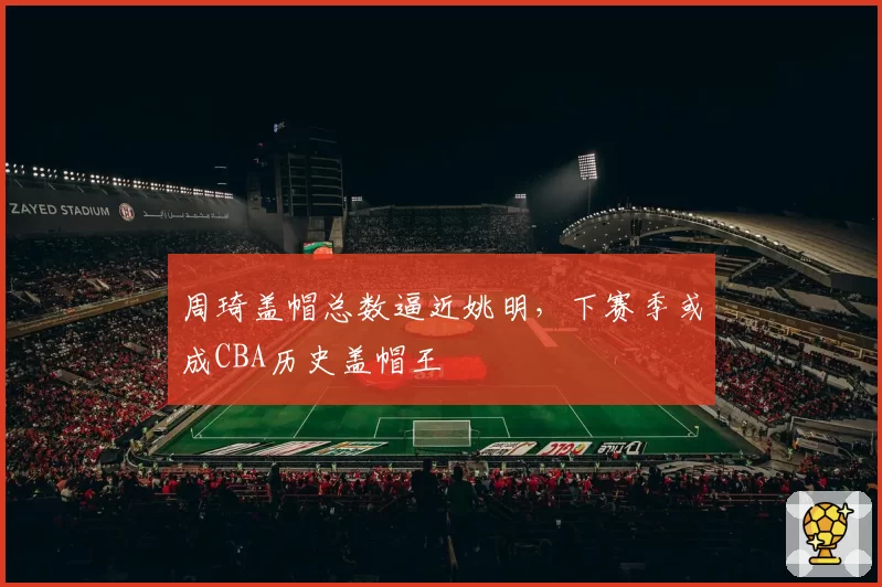 周琦盖帽总数逼近姚明，下赛季或成CBA历史盖帽王