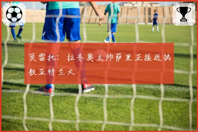 莫雷托:拉齐奥主帅萨里正接近执教亚特兰大