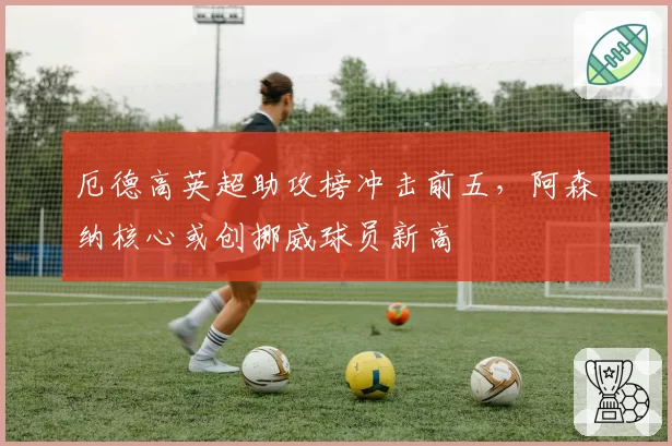 厄德高英超助攻榜冲击前五,阿森纳核心或创挪威球员新高