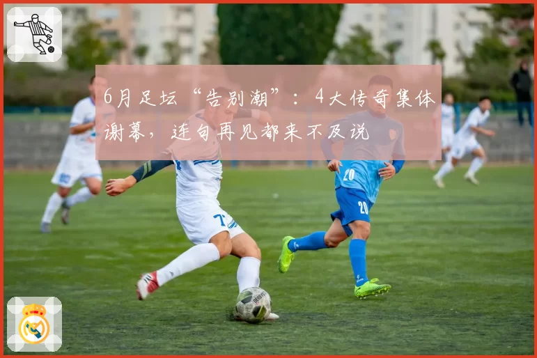 6月足坛“告别潮”:4大传奇集体谢幕,连句再见都来不及说