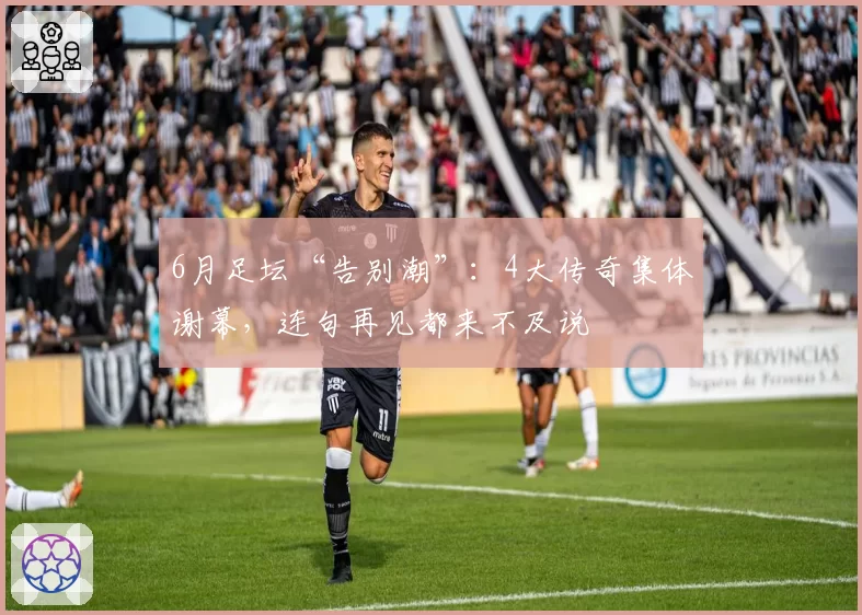 6月足坛“告别潮”：4大传奇集体谢幕，连句再见都来不及说