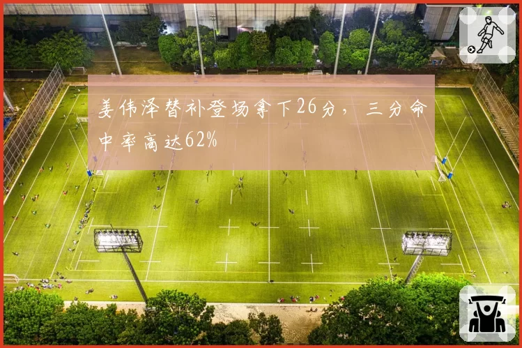 姜伟泽替补登场拿下26分,三分命中率高达62%
