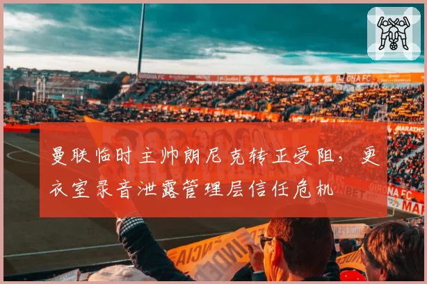 曼联临时主帅朗尼克转正受阻,更衣室录音泄露管理层信任危机
