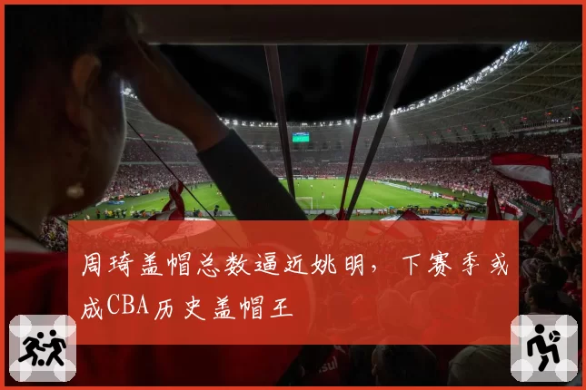 周琦盖帽总数逼近姚明，下赛季或成CBA历史盖帽王