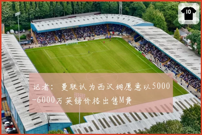 记者:曼联认为西汉姆愿意以5000-6000万英镑价格出售M费