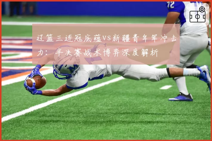 辽篮三连冠底蕴vs新疆青年军冲击力：半决赛战术博弈深度解析