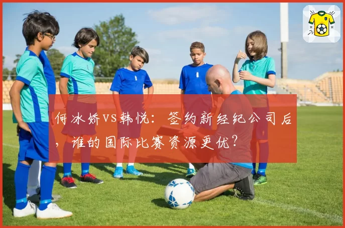 何冰娇vs韩悦：签约新经纪公司后，谁的国际比赛资源更优？