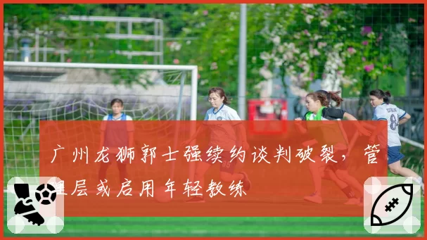 广州龙狮郭士强续约谈判破裂,管理层或启用年轻教练