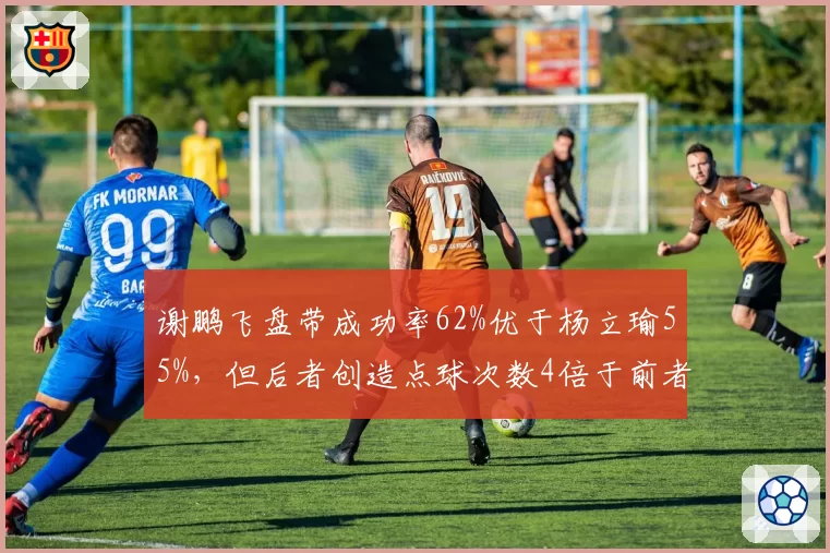 谢鹏飞盘带成功率62%优于杨立瑜55%,但后者创造点球次数4倍于前者