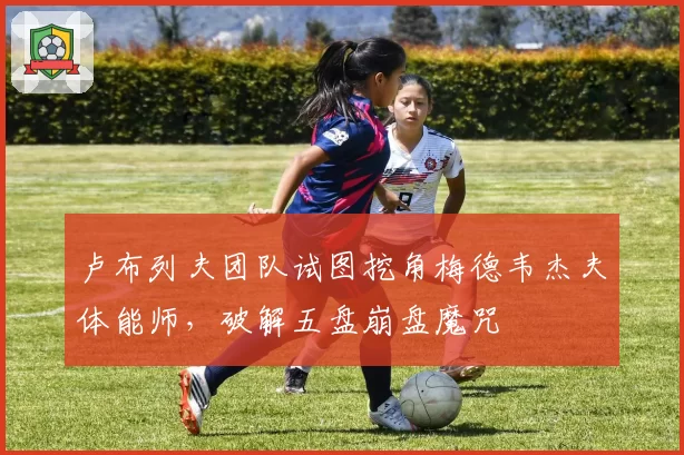 卢布列夫团队试图挖角梅德韦杰夫体能师,破解五盘崩盘魔咒