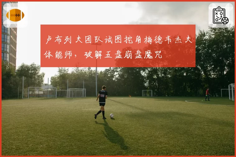 卢布列夫团队试图挖角梅德韦杰夫体能师,破解五盘崩盘魔咒
