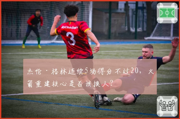 杰伦·格林连续5场得分不过20，火箭重建核心是否该换人？