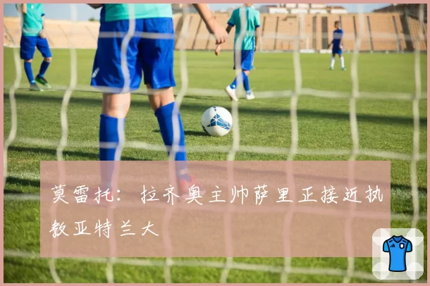 莫雷托:拉齐奥主帅萨里正接近执教亚特兰大