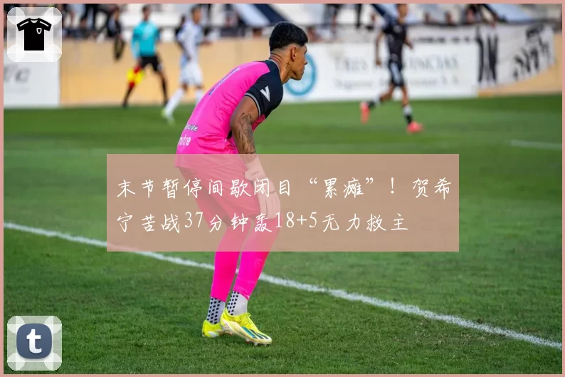 末节暂停间歇闭目“累瘫”!贺希宁苦战37分钟轰18+5无力救主